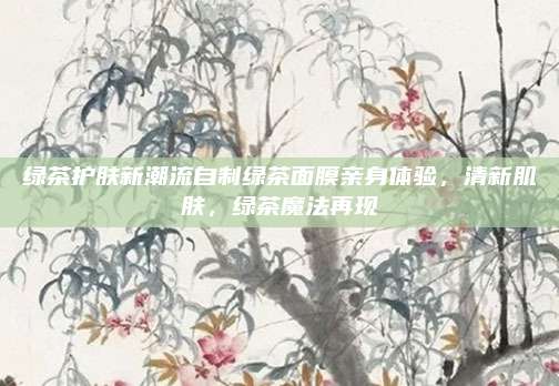 绿茶护肤新潮流自制绿茶面膜亲身体验,清新肌肤,绿茶魔法再现