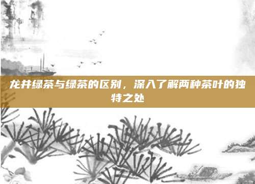 龙井绿茶与绿茶的区别，深入了解两种茶叶的独特之处