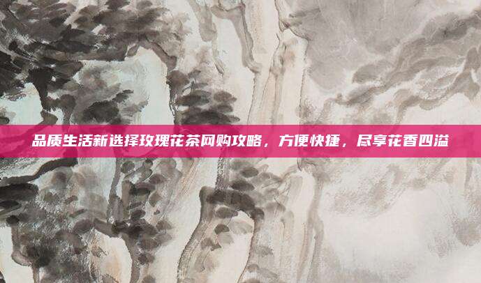 品质生活新选择玫瑰花茶网购攻略，方便快捷，尽享花香四溢