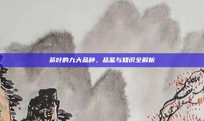 茶叶的九大品种，品鉴与知识全解析