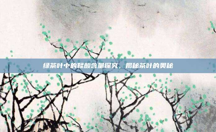 绿茶叶中的鞣酸含量探究,揭秘茶叶的奥秘