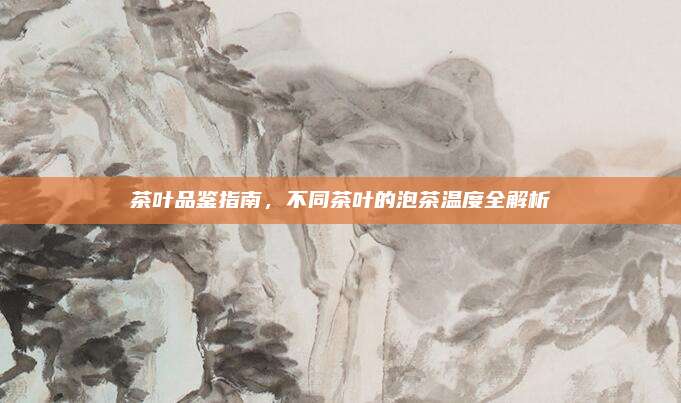 茶叶品鉴指南,不同茶叶的泡茶温度全解析