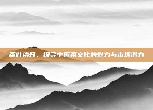 茶叶撬开,探寻中国茶文化的魅力与市场潜力