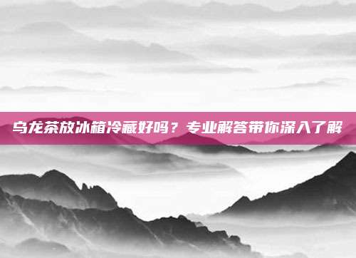 乌龙茶放冰箱冷藏好吗?专业解答带你深入了解