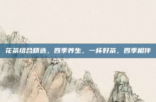 花茶组合精选,四季养生,一杯好茶,四季相伴