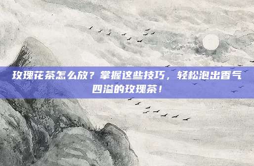 玫瑰花茶怎么放?掌握这些技巧,轻松泡出香气四溢的玫瑰茶!