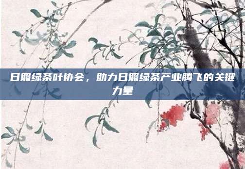 日照绿茶叶协会,助力日照绿茶产业腾飞的关键力量