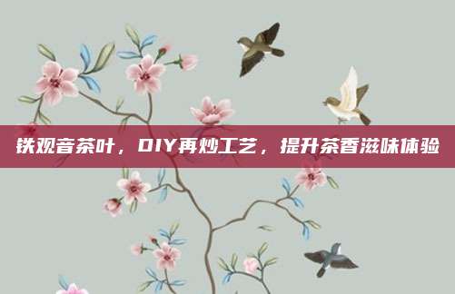 铁观音茶叶,DIY再炒工艺,提升茶香滋味体验