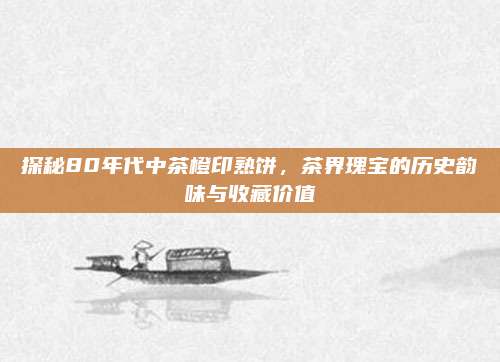 探秘80年代中茶橙印熟饼，茶界瑰宝的历史韵味与收藏价值
