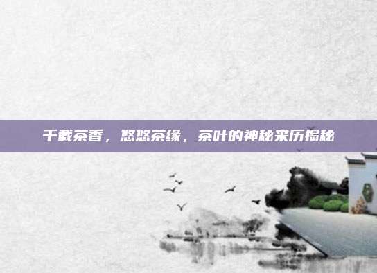 千载茶香,悠悠茶缘,茶叶的神秘来历揭秘