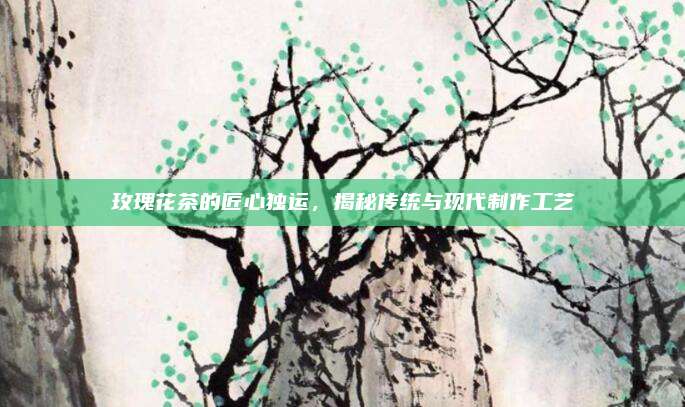 玫瑰花茶的匠心独运，揭秘传统与现代制作工艺