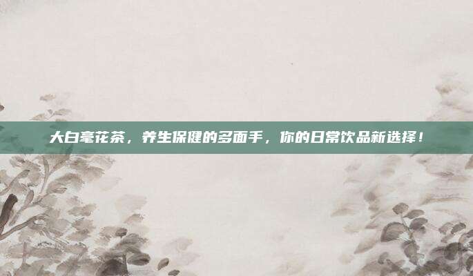 大白毫花茶，养生保健的多面手，你的日常饮品新选择！