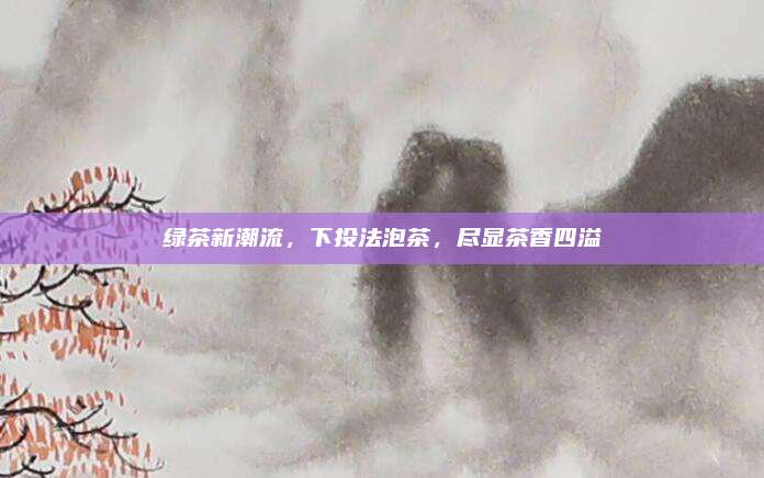 绿茶新潮流,下投法泡茶,尽显茶香四溢