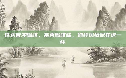铁观音冲咖啡,茶香咖啡味,别样风情尽在这一杯