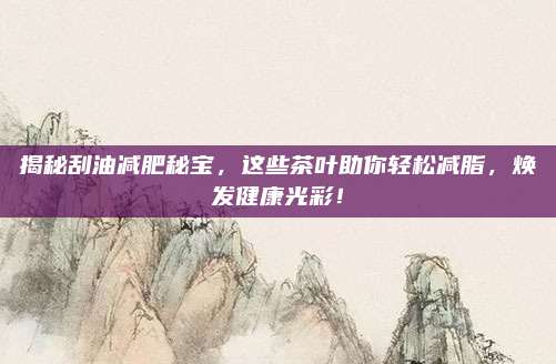 揭秘刮油减肥秘宝,这些茶叶助你轻松减脂,焕发健康光彩!