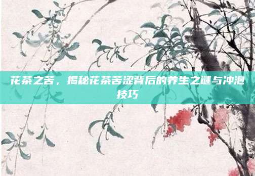 花茶之苦，揭秘花茶苦涩背后的养生之谜与冲泡技巧