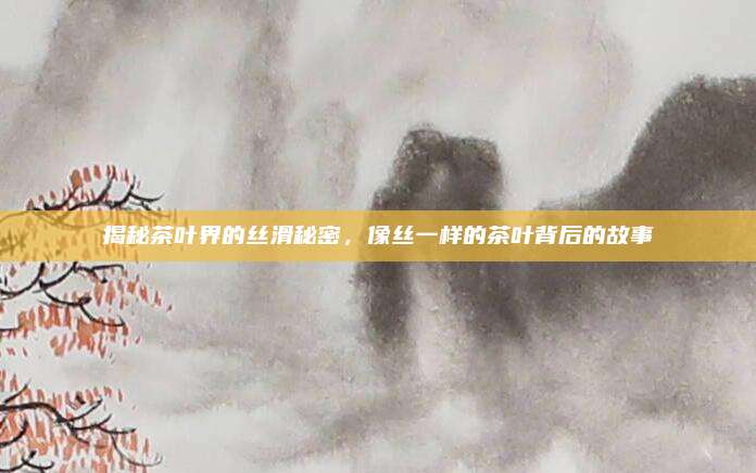 揭秘茶叶界的丝滑秘密,像丝一样的茶叶背后的故事