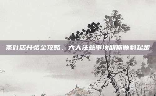 茶叶店开张全攻略,六大注意事项助你顺利起步