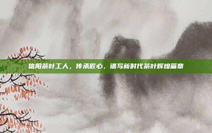 信阳茶叶工人，传承匠心，谱写新时代茶叶辉煌篇章