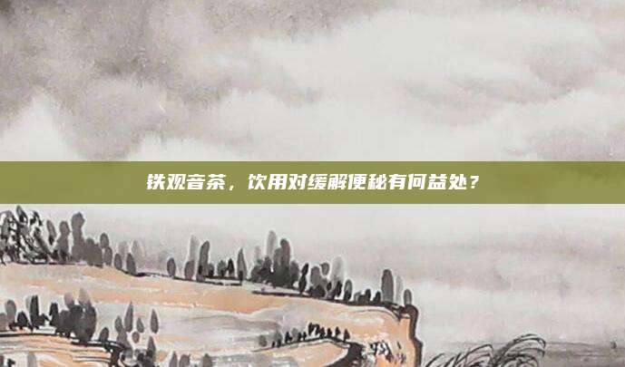 铁观音茶，饮用对缓解便秘有何益处？