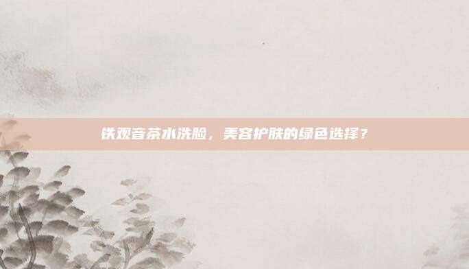 铁观音茶水洗脸，美容护肤的绿色选择？