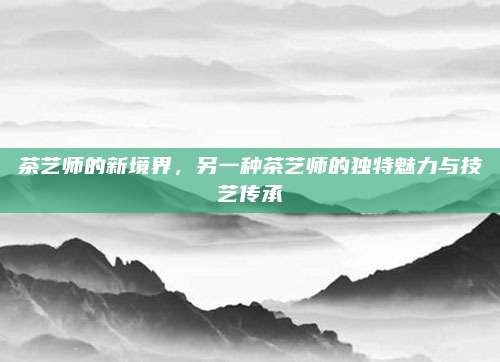 茶艺师的新境界，另一种茶艺师的独特魅力与技艺传承