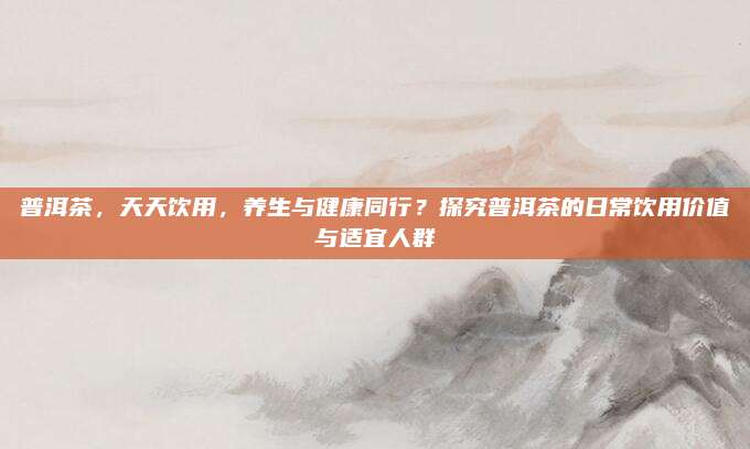 普洱茶，天天饮用，养生与健康同行？探究普洱茶的日常饮用价值与适宜人群