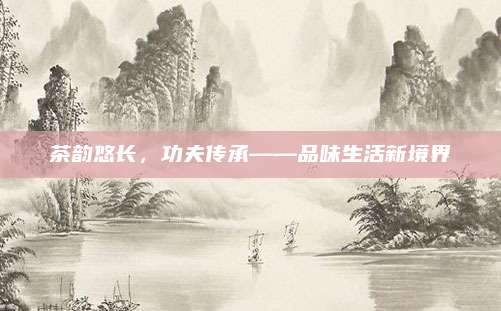 茶韵悠长，功夫传承——品味生活新境界
