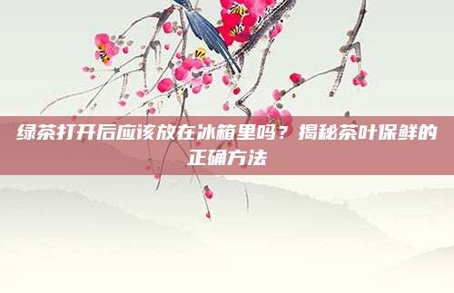 绿茶打开后应该放在冰箱里吗？揭秘茶叶保鲜的正确方法