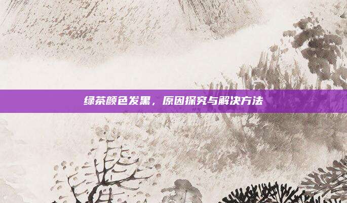 绿茶颜色发黑,原因探究与解决方法
