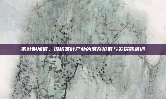 茶叶附加值，探析茶叶产业的潜在价值与发展新机遇