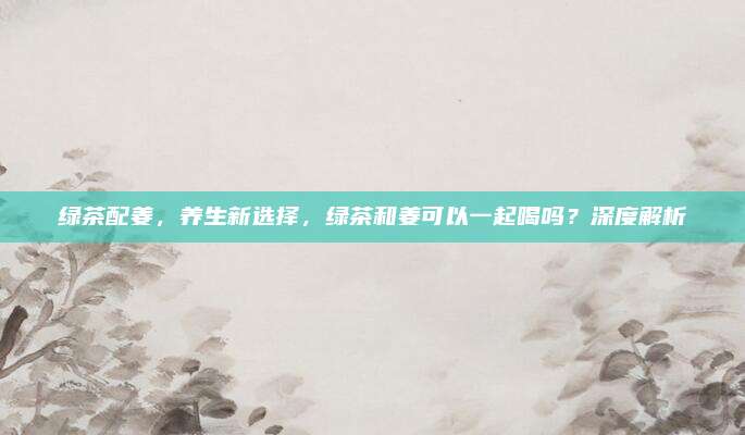 绿茶配姜，养生新选择，绿茶和姜可以一起喝吗？深度解析