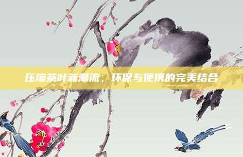 压缩茶叶新潮流，环保与便携的完美结合