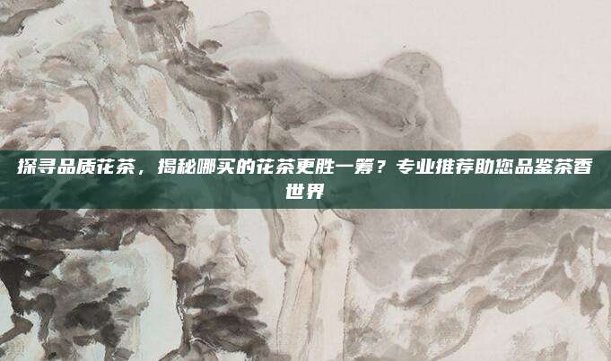 探寻品质花茶，揭秘哪买的花茶更胜一筹？专业推荐助您品鉴茶香世界