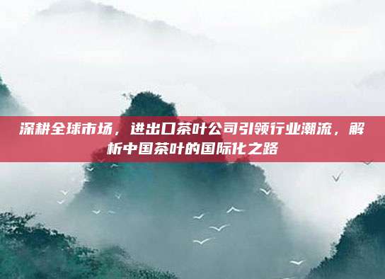 深耕全球市场，进出口茶叶公司引领行业潮流，解析中国茶叶的国际化之路