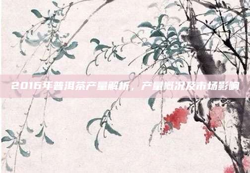 2016年普洱茶产量解析，产量概况及市场影响