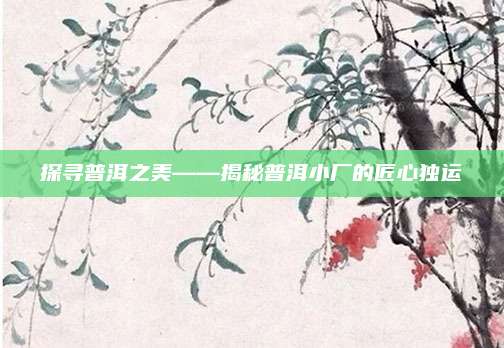 探寻普洱之美——揭秘普洱小厂的匠心独运