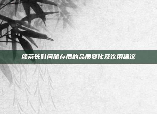 绿茶长时间储存后的品质变化及饮用建议