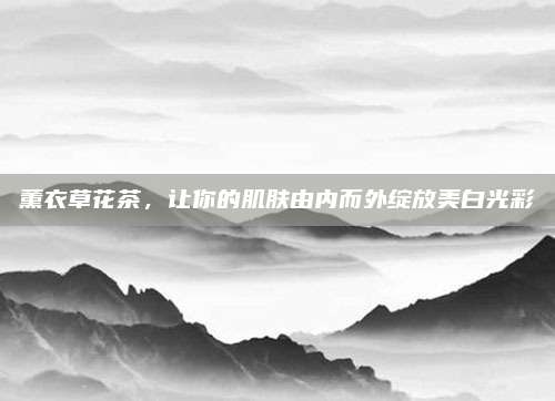 薰衣草花茶，让你的肌肤由内而外绽放美白光彩
