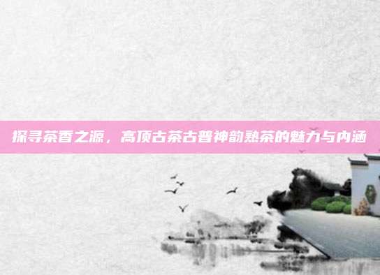 探寻茶香之源,高顶古茶古普神韵熟茶的魅力与内涵