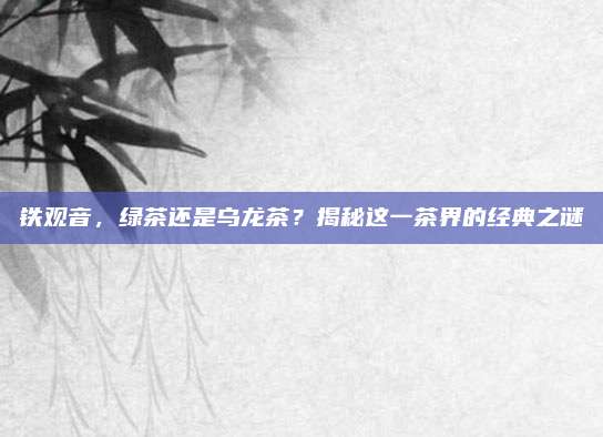 铁观音,绿茶还是乌龙茶?揭秘这一茶界的经典之谜