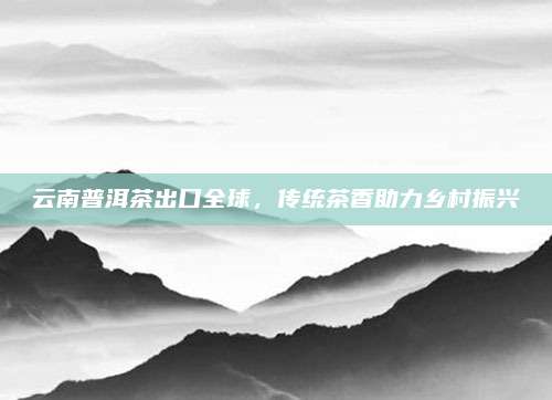云南普洱茶出口全球,传统茶香助力乡村振兴