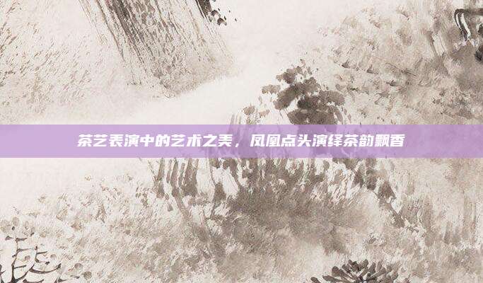 茶艺表演中的艺术之美,凤凰点头演绎茶韵飘香