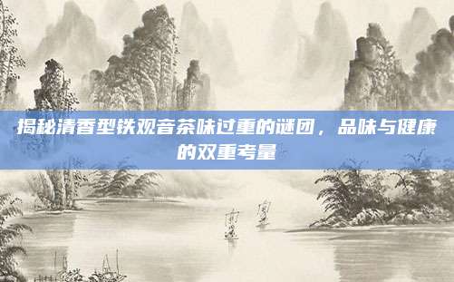 揭秘清香型铁观音茶味过重的谜团,品味与健康的双重考量