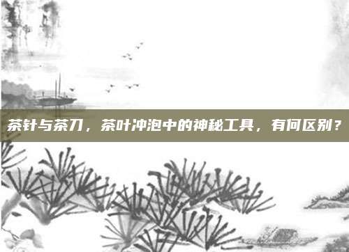 茶针与茶刀,茶叶冲泡中的神秘工具,有何区别?