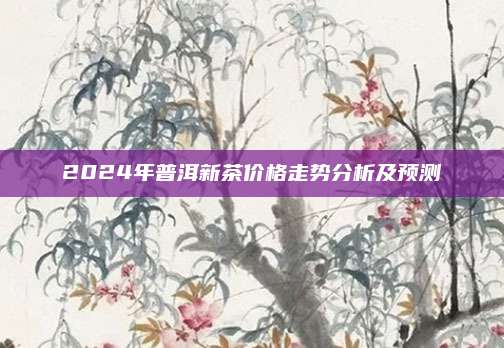 2024年普洱新茶价格走势分析及预测