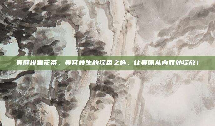 美颜排毒花茶，美容养生的绿色之选，让美丽从内而外绽放！