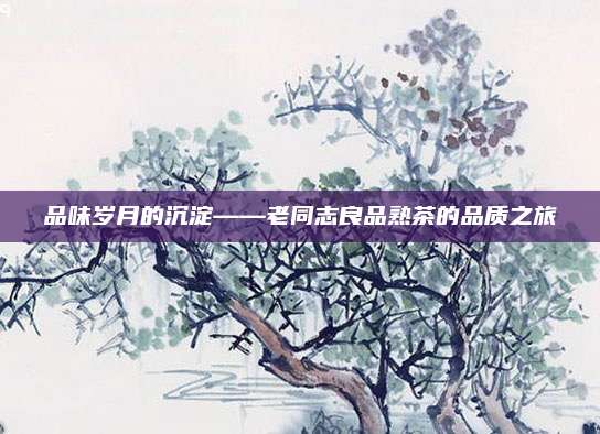 品味岁月的沉淀——老同志良品熟茶的品质之旅
