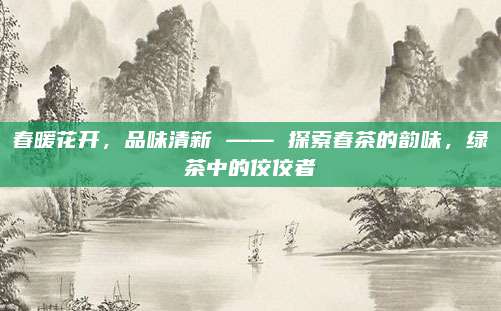春暖花开，品味清新 —— 探索春茶的韵味，绿茶中的佼佼者