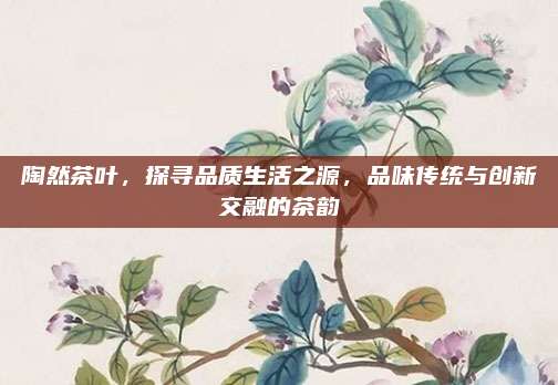 陶然茶叶,探寻品质生活之源,品味传统与创新交融的茶韵